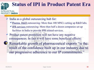 India as a global outsourcing hub for:
Pharma R&D outsourcing: More than 100 MNCs setting up R&D labs.
IPR services outsourcing: More than half a dozen companies set up
facilities in India to provide IPR related services.
Product patent protection will not have any negative
consequences. In fact it will have some beneficial effects:
Remarkable growth of pharmaceutical exports “is the
result of the confidence built up in our industry due to
our progressive adherence to our IP commitments.”
53
Status of IPI in Product Patent Era
04/28/16 Sagar Savale
 
