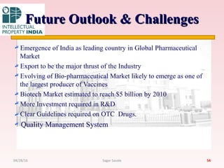 Future Outlook & ChallengesFuture Outlook & Challenges
Emergence of India as leading country in Global Pharmaceutical
Market
Export to be the major thrust of the Industry
Evolving of Bio-pharmaceutical Market likely to emerge as one of
the largest producer of Vaccines
Biotech Market estimated to reach $5 billion by 2010
More Investment required in R&D
Clear Guidelines required on OTC Drugs.
Quality Management System
5404/28/16 Sagar Savale
 
