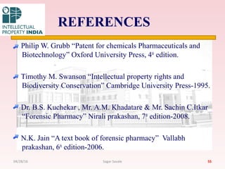 REFERENCES
Philip W. Grubb “Patent for chemicals Pharmaceuticals and
Biotechnology” Oxford University Press, 4th
edition.
Timothy M. Swanson “Intellectual property rights and
Biodiversity Conservation” Cambridge University Press-1995.
Dr. B.S. Kuchekar , Mr. A.M. Khadatare & Mr. Sachin C.Itkar
“Forensic Pharmacy” Nirali prakashan, 7th
edition-2008.
N.K. Jain “A text book of forensic pharmacy” Vallabh
prakashan, 6th
edition-2006.
5504/28/16 Sagar Savale
 