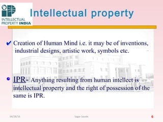 Intellectual property
Creation of Human Mind i.e. it may be of inventions,
industrial designs, artistic work, symbols etc.
IPR- Anything resulting from human intellect is
intellectual property and the right of possession of the
same is IPR.
604/28/16 Sagar Savale
 