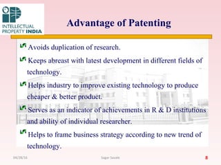 Advantage of Patenting
Avoids duplication of research.
Keeps abreast with latest development in different fields of
technology.
Helps industry to improve existing technology to produce
cheaper & better product.
Serves as an indicator of achievements in R & D institutions
and ability of individual researcher.
Helps to frame business strategy according to new trend of
technology.
804/28/16 Sagar Savale
 