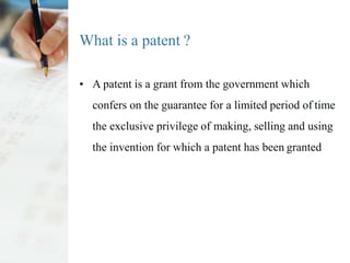 What is a patent ?
• A patent is a grant from the government which
confers on the guarantee for a limited period of time
the exclusive privilege of making, selling and using
the invention for which a patent has been granted
 