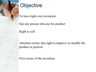 Objective
To have right over invention
Sue any person who use his product
Right to sell
Absolute owner, has right to improve or modify the
product or process
First owner of the invention
 
