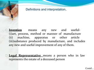 Definitions and interpretation.
 Invention means any new and useful-
(i)art, process, method or manner of manufacture
(ii) machine, apparatus or other article
(iii)substance produced by manufacture, and includes
any new and useful improvement of any of them.
 Legal Representative means a person who in law
represents the estate of a deceased person
Contd...
 