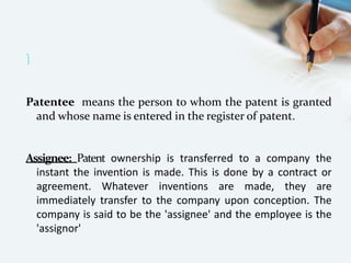 
Patentee means the person to whom the patent is granted
and whose name is entered in the register of patent.
Assignee: Patent ownership is transferred to a company the
instant the invention is made. This is done by a contract or
agreement. Whatever inventions are made, they are
immediately transfer to the company upon conception. The
company is said to be the 'assignee' and the employee is the
'assignor'
 