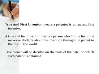 True And First Inventor means a patentee is a true and first
inventor.
A true and first inventor means a person who for the first time
makes or declares about his invention through the patent to
the rest of the world.
True owner will be decided on the basis of the date on which
such patent is obtained
 