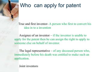 Who can apply for patent
True and first inventor- A person who first to convert his
idea in to a invention
Assignee of an inventor – if the inventor is unable to
apply for the patent then he can assign the right to apply to
someone else on behalf of inventor.
The legal representative – of any deceased person who,
immediately before his death was entitled to make such an
application.
Joint inventors
 