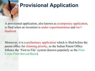 Provisional Application
A provisional application, also known as a temporary application,
is filed when an invention is under experimentation and isn’t
finalized.
Moreover, it is a preliminary application which is filed before the
patent office for claiming priority, as the Indian Patent Office
follows the ‘First to File’ system (known popularly as the First-
Come-First-Served-Basis)
 