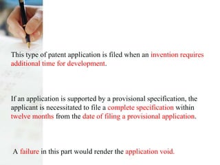 This type of patent application is filed when an invention requires
additional time for development.
If an application is supported by a provisional specification, the
applicant is necessitated to file a complete specification within
twelve months from the date of filing a provisional application.
A failure in this part would render the application void.
 