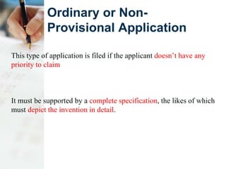 Ordinary or Non-
Provisional Application
This type of application is filed if the applicant doesn’t have any
priority to claim
It must be supported by a complete specification, the likes of which
must depict the invention in detail.
 