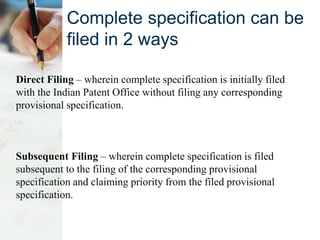 Complete specification can be
filed in 2 ways
Direct Filing – wherein complete specification is initially filed
with the Indian Patent Office without filing any corresponding
provisional specification.
Subsequent Filing – wherein complete specification is filed
subsequent to the filing of the corresponding provisional
specification and claiming priority from the filed provisional
specification.
 