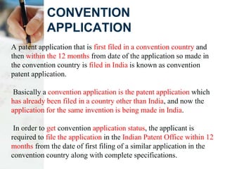 CONVENTION
APPLICATION
A patent application that is first filed in a convention country and
then within the 12 months from date of the application so made in
the convention country is filed in India is known as convention
patent application.
Basically a convention application is the patent application which
has already been filed in a country other than India, and now the
application for the same invention is being made in India.
In order to get convention application status, the applicant is
required to file the application in the Indian Patent Office within 12
months from the date of first filing of a similar application in the
convention country along with complete specifications.
 