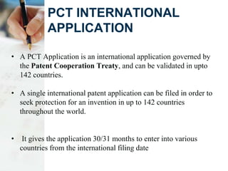 PCT INTERNATIONAL
APPLICATION
• A PCT Application is an international application governed by
the Patent Cooperation Treaty, and can be validated in upto
142 countries.
• A single international patent application can be filed in order to
seek protection for an invention in up to 142 countries
throughout the world.
• It gives the application 30/31 months to enter into various
countries from the international filing date
 