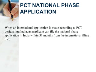PCT NATIONAL PHASE
APPLICATION
When an international application is made according to PCT
designating India, an applicant can file the national phase
application in India within 31 months from the international filing
date
 