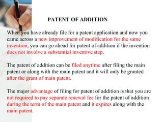 PATENT OF ADDITION
When you have already file for a patent application and now you
came across a new improvement of modification for the same
invention, you can go ahead for patent of addition if the invention
does not involve a substantial inventive step.
The patent of addition can be filed anytime after filing the main
patent or along with the main patent and it will only be granted
after the grant of main patent.
The major advantage of filing for patent of addition is that you are
not required to pay separate renewal fee for the patent of addition
during the term of the main patent and it expires along with the
main patent.
 