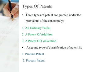 Types Of Patents
• Three types of patent are granted under the
provisions of the act, namely:
1. An Ordinary Patent
2. A Patent Of Addition
3. A Patent Of Convention
• A second type of classification of patent is:
1. Product Patent
2. Process Patent
 