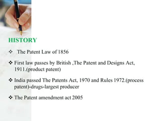 HISTORY
 The Patent Law of 1856
 First law passes by British ,The Patent and Designs Act,
1911.(product patent)
 India passed The Patents Act, 1970 and Rules 1972.(process
patent)-drugs-largest producer
 The Patent amendment act 2005
 