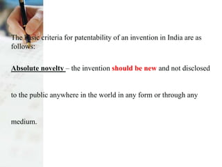 The basic criteria for patentability of an invention in India are as
follows:
Absolute novelty – the invention should be new and not disclosed
to the public anywhere in the world in any form or through any
medium.
 