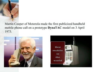 Martin Cooper of Motorola made the first publicized handheld
mobile phone call on a prototype DynaTAC model on 3 April
1973.
 