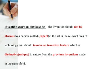Inventive step/non-obviousness – the invention should not be
obvious to a person skilled (expert)in the art in the relevant area of
technology and should involve an inventive feature which is
distinctive(unique) in nature from the previous inventions made
in the same field.
 