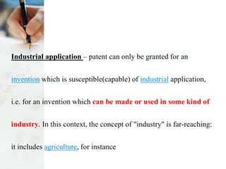Industrial application – patent can only be granted for an
invention which is susceptible(capable) of industrial application,
i.e. for an invention which can be made or used in some kind of
industry. In this context, the concept of "industry" is far-reaching:
it includes agriculture, for instance
 