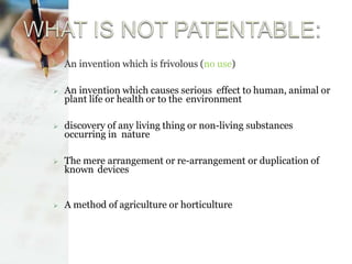  An invention which is frivolous (no use)
 An invention which causes serious effect to human, animal or
plant life or health or to the environment
 discovery of any living thing or non-living substances
occurring in nature
 The mere arrangement or re-arrangement or duplication of
known devices
 A method of agriculture or horticulture
 