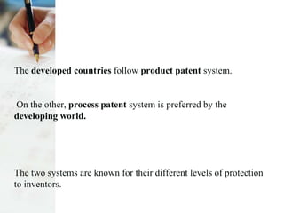 The developed countries follow product patent system.
On the other, process patent system is preferred by the
developing world.
The two systems are known for their different levels of protection
to inventors.
 