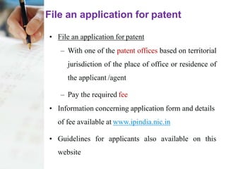 File an application for patent
• File an application for patent
– With one of the patent offices based on territorial
jurisdiction of the place of office or residence of
the applicant /agent
– Pay the required fee
• Information concerning application form and details
of fee available at www.ipindia.nic.in
• Guidelines for applicants also available on this
website
 