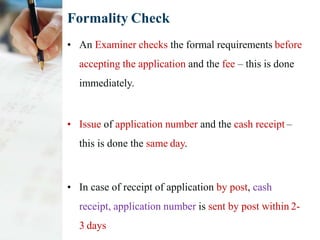Formality Check
• An Examiner checks the formal requirements before
accepting the application and the fee – this is done
immediately.
• Issue of application number and the cash receipt –
this is done the same day.
• In case of receipt of application by post, cash
receipt, application number is sent by post within 2-
3 days
 