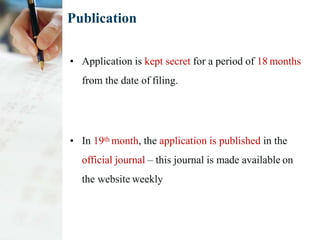 Publication
• Application is kept secret for a period of 18 months
from the date of filing.
• In 19th month, the application is published in the
official journal – this journal is made available on
the website weekly
 