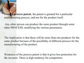 Under a process patent, the patent is granted for a particular
manufacturing process, and not for the product itself.
Any other person can produce the same product through some
other PROCESS, modifying the various parameters.
The implication is that there will be more than one producer for the
same product because of the possibility of different process for the
manufacturing of the product.
Weakness of the process patent is that it gives less protection for
the inventor. There is high tendency for competitors
 