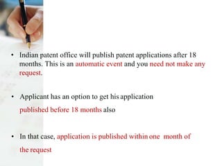 • Indian patent office will publish patent applications after 18
months. This is an automatic event and you need not make any
request.
• Applicant has an option to get his application
published before 18 months also
• In that case, application is published within one month of
the request
 