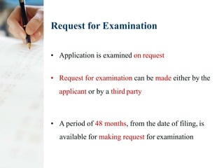 Request for Examination
• Application is examined on request
• Request for examination can be made either by the
applicant or by a third party
• A period of 48 months, from the date of filing, is
available for making request for examination
 