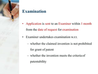 Examination
• Application is sent to an Examiner within 1 month
from the date of request for examination
• Examiner undertakes examination w.r.t.
– whether the claimed invention is not prohibited
for grant of patent
– whether the invention meets the criteria of
patentability
 