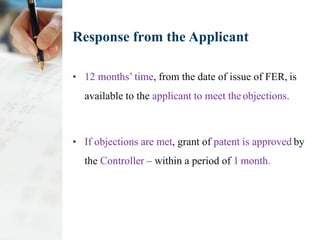 Response from the Applicant
• 12 months’ time, from the date of issue of FER, is
available to the applicant to meet the objections.
• If objections are met, grant of patent is approved by
the Controller – within a period of 1 month.
 