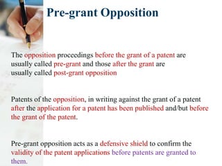 Pre-grant Opposition
The opposition proceedings before the grant of a patent are
usually called pre-grant and those after the grant are
usually called post-grant opposition
Patents of the opposition, in writing against the grant of a patent
after the application for a patent has been published and/but before
the grant of the patent.
Pre-grant opposition acts as a defensive shield to confirm the
validity of the patent applications before patents are granted to
them.
 