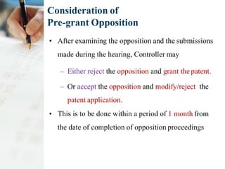 Consideration of
Pre-grant Opposition
• After examining the opposition and the submissions
made during the hearing, Controller may
– Either reject the opposition and grant the patent.
– Or accept the opposition and modify/reject the
patent application.
• This is to be done within a period of 1 month from
the date of completion of opposition proceedings
 