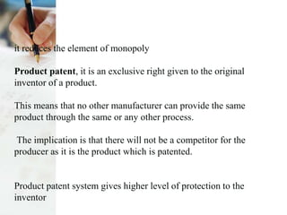 it reduces the element of monopoly
Product patent, it is an exclusive right given to the original
inventor of a product.
This means that no other manufacturer can provide the same
product through the same or any other process.
The implication is that there will not be a competitor for the
producer as it is the product which is patented.
Product patent system gives higher level of protection to the
inventor
 