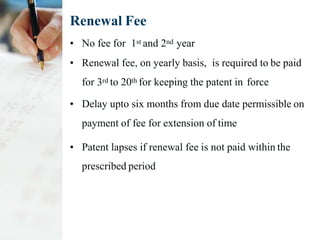 Renewal Fee
• No fee for 1st and 2nd year
• Renewal fee, on yearly basis, is required to be paid
for 3rd to 20th for keeping the patent in force
• Delay upto six months from due date permissible on
payment of fee for extension of time
• Patent lapses if renewal fee is not paid within the
prescribed period
 
