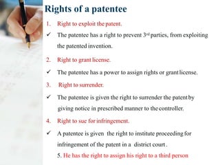 Rights of a patentee
1. Right to exploit the patent.
 The patentee has a right to prevent 3rd parties, from exploiting
the patented invention.
2. Right to grant license.
 The patentee has a power to assign rights or grantlicense.
3. Right to surrender.
 The patentee is given the right to surrender the patentby
giving notice in prescribed manner to the controller.
4. Right to sue for infringement.
 A patentee is given the right to institute proceedingfor
infringement of the patent in a district court.
5. He has the right to assign his right to a third person
 