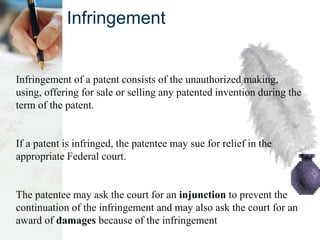 Infringement
Infringement of a patent consists of the unauthorized making,
using, offering for sale or selling any patented invention during the
term of the patent.
If a patent is infringed, the patentee may sue for relief in the
appropriate Federal court.
The patentee may ask the court for an injunction to prevent the
continuation of the infringement and may also ask the court for an
award of damages because of the infringement
 