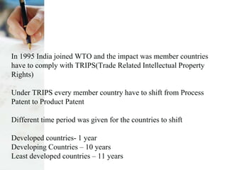 In 1995 India joined WTO and the impact was member countries
have to comply with TRIPS(Trade Related Intellectual Property
Rights)
Under TRIPS every member country have to shift from Process
Patent to Product Patent
Different time period was given for the countries to shift
Developed countries- 1 year
Developing Countries – 10 years
Least developed countries – 11 years
 
