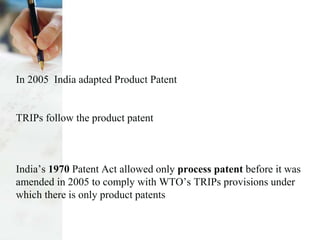 In 2005 India adapted Product Patent
TRIPs follow the product patent
India’s 1970 Patent Act allowed only process patent before it was
amended in 2005 to comply with WTO’s TRIPs provisions under
which there is only product patents
 