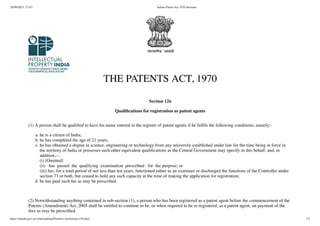 26/09/2023, 17:43 Indian Patent Act 1970-Sections
https://ipindia.gov.in/writereaddata/Portal/ev/sections/ps126.html 1/2
THE PATENTS ACT, 1970
Section 126
Qualifications for registration as patent agents
(1) A person shall be qualified to have his name entered in the register of patent agents if he fulfils the following conditions, namely:-
a. he is a citizen of India;
b. he has completed the age of 21 years;
c. he has obtained a degree in science, engineering or technology from any university established under law for the time being in force in
the territory of India or possesses such other equivalent qualifications as the Central Government may specify in this behalf, and, in
addition,—
(i) [Omitted]
(ii) has passed the qualifying examination prescribed for the purpose; or
(iii) has, for a total period of not less than ten years, functioned either as an examiner or discharged the functions of the Controller under
section 73 or both, but ceased to hold any such capacity at the time of making the application for registration;
d. he has paid such fee as may be prescribed.
(2) Notwithstanding anything contained in sub-section (1), a person who has been registered as a patent agent before the commencement of the
Patents (Amendment) Act, 2005 shall be entitled to continue to be, or when required to be re-registered, as a patent agent, on payment of the
fees as may be prescribed.
 