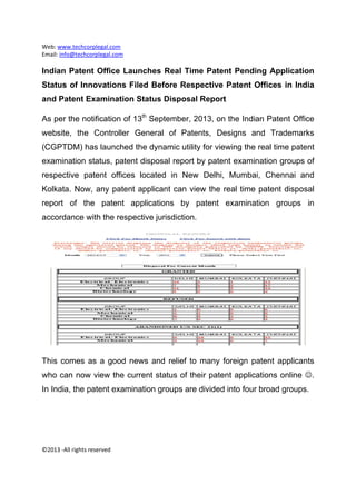 Web: www.techcorplegal.com 
Email: info@techcorplegal.com 
 
©2013 ‐All rights reserved 
 
Indian Patent Office Launches Real Time Patent Pending Application
Status of Innovations Filed Before Respective Patent Offices in India
and Patent Examination Status Disposal Report
As per the notification of 13th
September, 2013, on the Indian Patent Office
website, the Controller General of Patents, Designs and Trademarks
(CGPTDM) has launched the dynamic utility for viewing the real time patent
examination status, patent disposal report by patent examination groups of
respective patent offices located in New Delhi, Mumbai, Chennai and
Kolkata. Now, any patent applicant can view the real time patent disposal
report of the patent applications by patent examination groups in
accordance with the respective jurisdiction.
This comes as a good news and relief to many foreign patent applicants
who can now view the current status of their patent applications online .
In India, the patent examination groups are divided into four broad groups.
 