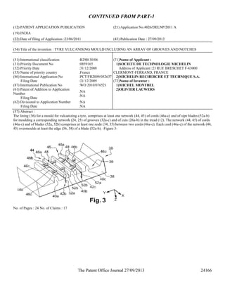 The Patent Office Journal 27/09/2013 24166
CONTINUED FROM PART-1
(12) PATENT APPLICATION PUBLICATION (21) Application No.4826/DELNP/2011 A
(19) INDIA
(22) Date of filing of Application :23/06/2011 (43) Publication Date : 27/09/2013
(54) Title of the invention : TYRE VULCANISING MOULD INCLUDING AN ARRAY OF GROOVES AND NOTCHES
(51) International classification :B29B 30/06
(31) Priority Document No :0859165
(32) Priority Date :31/12/2008
(33) Name of priority country :France
(86) International Application No
Filing Date
:PCT/FR2009/052637
:21/12/2009
(87) International Publication No :WO 2010/076521
(61) Patent of Addition to Application
Number
Filing Date
:NA
:NA
(62) Divisional to Application Number
Filing Date
:NA
:NA
(71)Name of Applicant :
1)SOCIETE DE TECHNOLOGIE MICHELIN
Address of Applicant :23 RUE BRESCHET F-63000
CLERMONT-FERRAND, FRANCE
2)MICHELIN RECHERCHE ET TECHNIQUE S.A.
(72)Name of Inventor :
1)MICHEL MONTBEL
2)OLIVIER LAUWERS
(57) Abstract :
The lining (36) for a mould for vulcanizing a tyre, comprises at least one network (44, 45) of cords (46a-c) and of sipe blades (52a-b)
for moulding a corresponding network (24, 25) of grooves (32a-c) and of cuts (26a-b) in the tread (12). The network (44, 45) of cords
(46a-c) and of blades (52a, 52b) comprises at least one node (34, 35) between two cords (46a-c). Each cord (46a-c) of the network (44,
45) overmoulds at least the edge (56, 58) of a blade (52a-b). -Figure 3-
No. of Pages : 24 No. of Claims : 17
 