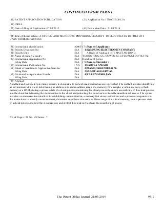 The Patent Office Journal 21/03/2014 9317
CONTINUED FROM PART-1
(12) PATENT APPLICATION PUBLICATION (21) Application No.1750/CHE/2012 A
(19) INDIA
(22) Date of filing of Application :07/05/2012 (43) Publication Date : 21/03/2014
(54) Title of the invention : A SYSTEM AND METHOD OF PROVIDING SECURITY TO CLOUD DATA TO PREVENT
UNAUTHORIZED ACCESS
(51) International classification :G06F
(31) Priority Document No :NA
(32) Priority Date :NA
(33) Name of priority country :NA
(86) International Application No
Filing Date
:NA
:NA
(87) International Publication No : NA
(61) Patent of Addition to Application Number
Filing Date
:NA
:NA
(62) Divisional to Application Number
Filing Date
:NA
:NA
(71)Name of Applicant :
1)SAMSUNG ELECTRONICS COMPANY
Address of Applicant :416 MAETAN-DONG,
YEONGTONG-GU, SUWON-SI, GYEONGGI-DO 442-742
Republic of Korea
(72)Name of Inventor :
1)SARIYA ANSARI
2)MANOJ KHANDELWAL
3)SUMIT AGGARWAL
4)VARUN MAHAJAN
(57) Abstract :
A method and system for providing security to cloud data to prevent unauthorized access is provided. The method includes identifying
an environment of a client, determining an address size and an address range of a memory, for example, a virtual memory, a flash
memory or a RAM, storing a process state of a cloud process, monitoring the cloud process to ensure accessibility of the cloud process
into the cloud for delivering the cloud service to the client and protecting the cloud service from the unauthorized access. The system
includes a communication interface for establishing communication, a memory that stores instructions and a processor responsive to
the instructions to identify an environment, determine an address size and an address range of a virtual memory, store a process state
of a cloud process, monitor the cloud process and protect the cloud service from the unauthorized access.
No. of Pages : 51 No. of Claims : 7
 