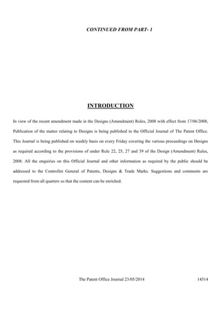 The Patent Office Journal 23/05/2014 14514
CONTINUED FROM PART- 1
INTRODUCTION
In view of the recent amendment made in the Designs (Amendment) Rules, 2008 with effect from 17/06/2008,
Publication of the matter relating to Designs is being published in the Official Journal of The Patent Office.
This Journal is being published on weekly basis on every Friday covering the various proceedings on Designs
as required according to the provisions of under Rule 22, 25, 27 and 39 of the Design (Amendment) Rules,
2008. All the enquiries on this Official Journal and other information as required by the public should be
addressed to the Controller General of Patents, Designs & Trade Marks. Suggestions and comments are
requested from all quarters so that the content can be enriched.
 