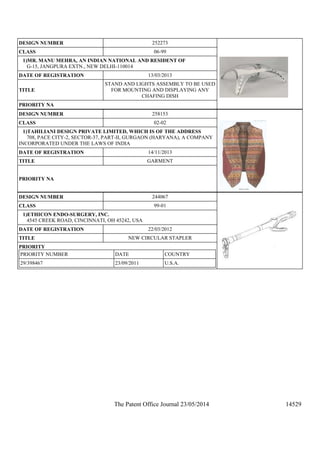 The Patent Office Journal 23/05/2014 14529
DESIGN NUMBER 252273
CLASS 06-99
1)MR. MANU MEHRA, AN INDIAN NATIONAL AND RESIDENT OF
G-15, JANGPURA EXTN., NEW DELHI-110014
DATE OF REGISTRATION 13/03/2013
TITLE
STAND AND LIGHTS ASSEMBLY TO BE USED
FOR MOUNTING AND DISPLAYING ANY
CHAFING DISH
PRIORITY NA
DESIGN NUMBER 258153
CLASS 02-02
1)TAHILIANI DESIGN PRIVATE LIMITED, WHICH IS OF THE ADDRESS
708, PACE CITY-2, SECTOR-37, PART-II, GURGAON (HARYANA), A COMPANY
INCORPORATED UNDER THE LAWS OF INDIA
DATE OF REGISTRATION 14/11/2013
TITLE GARMENT
PRIORITY NA
DESIGN NUMBER 244067
CLASS 99-01
1)ETHICON ENDO-SURGERY, INC.
4545 CREEK ROAD, CINCINNATI, OH 45242, USA
DATE OF REGISTRATION 22/03/2012
TITLE NEW CIRCULAR STAPLER
PRIORITY
PRIORITY NUMBER DATE COUNTRY
29/398467 23/09/2011 U.S.A.
 