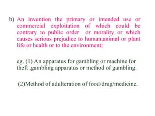 b) An invention the primary or intended use or
commercial exploitation of which could be
contrary to public order or morality or which
causes serious prejudice to human,animal or plant
life or health or to the environment;
eg. (1) An apparatus for gambling or machine for
theft ,gambling apparatus or method of gambling.
(2)Method of adulteration of food/drug/medicine.
 